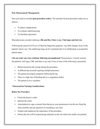 Post Thoracentesis Management:
Next you need to consider post procedure orders. The rationale for post procedure orders are as
follows:
 To detect complications
 To evaluate underlying lung
 To distribute specimens
Most physicians consider ordering a Hb and Hct, Chest x-ray, Vital signs and bed rest.
Following the removal of 50 cc's of fluid for diagnostic purposes, very little changes occur in the
patient's chest x-ray. The underlying lung can be visualized only if we deliberately evacuated the
pleural space.
I do not order any tests routinely following uncomplicated Thoracentesis. I closely monitor
the patient's vital signs, CBC and chest x-ray only if one or more of the following is presented:
 Blood returned in the syringe during the procedure.
 A difficult tap occurred requiring multiple punctures.
 The patient developed symptoms following the tap.
 There is a high risk of bleeding due to a coagulation defect.
 The patient is on a ventilator.
Thoracentesis Nursing Considerations
Before the Procedure
 Check the doctor’s order.
 Identify the client.
 Asked patient to sign a consent form that gives your permission to do the test. Read the
form carefully and ask questions if something is not clear.
 Explain and emphasize the importance of the procedure.
 Inform that she will be experiencing mild pain on the site where the needle was pricked
 