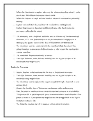  Inform the client that the procedure takes only few minutes, depending primarily on the
time it takes for fluid to drain from the pleural cavity.
 Inform the client not to cough while the needle is inserted in order to avoid puncturing
the lung
 Explain when and where the procedure will occur and who will be present.
 Explain the procedure to the patient and SO, reinforcing what the physician has
previously explained to the patient
 The patient may have a diagnostic procedure, such as a chest x-ray, chest fluoroscopy,
ultrasound, or CT scan, performed prior to the procedure to assist the physician in
identifying the specific location of the fluid in the chest that is to be removed.
 The patient may receive a sedative prior to the procedure to help the patient relax.
 Asked the patient to remove any clothing, jewelry, or other objects that may interfere
with the procedure.
 The area around the puncture site may be shaved.
 Vital signs (heart rate, blood pressure, breathing rate, and oxygen level) are to be
monitored before the procedure.
During the Procedure
 Support the client verbally and describe the steps of the procedure as needed.
 Vital signs (heart rate, blood pressure, breathing rate, and oxygen level) are to be
monitored during the procedure.
 The patient may receive supplemental oxygen as needed, through a face mask or nasal
cannula (tube).
 Observe the client for signs of distress, such as dyspnea, pallor, and coughing
 Place the patient in a sitting position with arms raised and resting on an overbed table.
This position aids in spreading out the spaces between the ribs for needle insertion. If the
patient is unable to sit, the patient may be placed in a side-lying position on the edge of
the bed on unaffected side.
 The skin at the puncture site will be cleansed with an antiseptic solution.
 