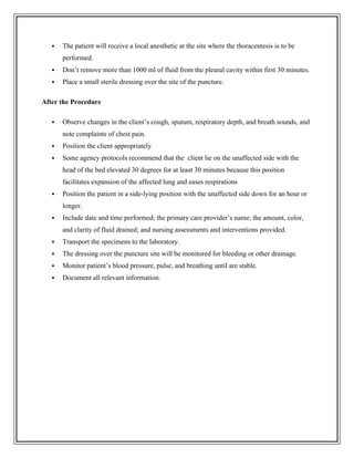  The patient will receive a local anesthetic at the site where the thoracentesis is to be
performed.
 Don’t remove more than 1000 ml of fluid from the pleural cavity within first 30 minutes.
 Place a small sterile dressing over the site of the puncture.
After the Procedure
 Observe changes in the client’s cough, sputum, respiratory depth, and breath sounds, and
note complaints of chest pain.
 Position the client appropriately
 Some agency protocols recommend that the client lie on the unaffected side with the
head of the bed elevated 30 degrees for at least 30 minutes because this position
facilitates expansion of the affected lung and eases respirations
 Position the patient in a side-lying position with the unaffected side down for an hour or
longer.
 Include date and time performed; the primary care provider’s name; the amount, color,
and clarity of fluid drained; and nursing assessments and interventions provided.
 Transport the specimens to the laboratory.
 The dressing over the puncture site will be monitored for bleeding or other drainage.
 Monitor patient’s blood pressure, pulse, and breathing until are stable.
 Document all relevant information.
 