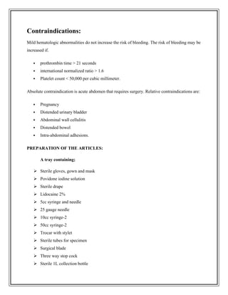 Contraindications:
Mild hematologic abnormalities do not increase the risk of bleeding. The risk of bleeding may be
increased if.
 prothrombin time > 21 seconds
 international normalized ratio > 1.6
 Platelet count < 50,000 per cubic millimeter.
Absolute contraindication is acute abdomen that requires surgery. Relative contraindications are:
 Pregnancy
 Distended urinary bladder
 Abdominal wall cellulitis
 Distended bowel
 Intra-abdominal adhesions.
PREPARATION OF THE ARTICLES:
A tray containing;
 Sterile gloves, gown and mask
 Povidone iodine solution
 Sterile drape
 Lidocaine 2%
 5cc syringe and needle
 25 gauge needle
 10cc syringe-2
 50cc syringe-2
 Trocar with stylet
 Sterile tubes for specimen
 Surgical blade
 Three way stop cock
 Sterile 1L collection bottle
 