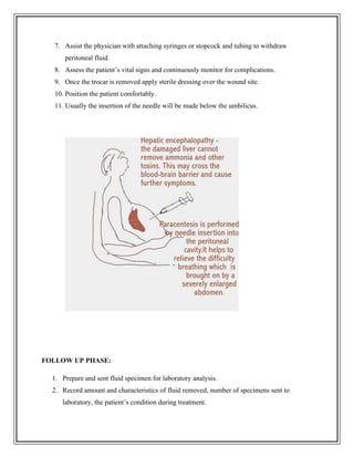 7. Assist the physician with attaching syringes or stopcock and tubing to withdraw
peritoneal fluid.
8. Assess the patient’s vital signs and continuously monitor for complications.
9. Once the trocar is removed apply sterile dressing over the wound site.
10. Position the patient comfortably.
11. Usually the insertion of the needle will be made below the umbilicus.
FOLLOW UP PHASE:
1. Prepare and sent fluid specimen for laboratory analysis.
2. Record amount and characteristics of fluid removed, number of specimens sent to
laboratory, the patient’s condition during treatment.
 