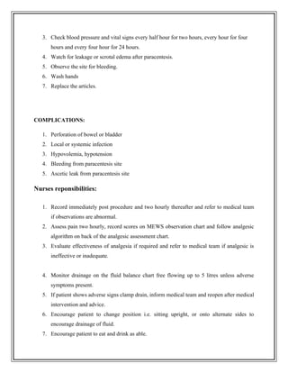 3. Check blood pressure and vital signs every half hour for two hours, every hour for four
hours and every four hour for 24 hours.
4. Watch for leakage or scrotal edema after paracentesis.
5. Observe the site for bleeding.
6. Wash hands
7. Replace the articles.
COMPLICATIONS:
1. Perforation of bowel or bladder
2. Local or systemic infection
3. Hypovolemia, hypotension
4. Bleeding from paracentesis site
5. Ascetic leak from paracentesis site
Nurses reponsibilities:
1. Record immediately post procedure and two hourly thereafter and refer to medical team
if observations are abnormal.
2. Assess pain two hourly, record scores on MEWS observation chart and follow analgesic
algorithm on back of the analgesic assessment chart.
3. Evaluate effectiveness of analgesia if required and refer to medical team if analgesic is
ineffective or inadequate.
4. Monitor drainage on the fluid balance chart free flowing up to 5 litres unless adverse
symptoms present.
5. If patient shows adverse signs clamp drain, inform medical team and reopen after medical
intervention and advice.
6. Encourage patient to change position i.e. sitting upright, or onto alternate sides to
encourage drainage of fluid.
7. Encourage patient to eat and drink as able.
 