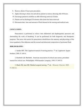 8. Remove drains 6 hours post procedure.
9. Apply dressing to drain site and advise patient to remove dressing after 48 hours.
10. Encourage patient to mobilise as able following removal of drain.
11. Patient can be discharged 30 minutes after drain has been removed.
12. Document date, time and amount of fluid drained in the nursing and medical note.
CONCLUSION:
Paracentesis is performed to relieve intra abdominal and diaphragmatic pressures and
diminishing the work of breathing. It can be performed for both diagnostic and therapeutic
purposes. The nurse who assists for paracentesis should know the anatomy and physiology of the
lower quadrant of the abdomen and the normal and abnormal composition of peritoneal fluid.
BIBLIOGRAPHY:
1. Sandra MN. The Lippincott manual of nursing practice. 7th
ed. Lippincott: Jaypee
brothers; 2003. P. 645-6.
2. Rochelle LB, Maribeth. American association of critical care nurses, procedure
manual for critical care. Philadelphia: WB Saunders company; 1993. P. 549-53.
3. Black JM, Jane HH. Medical surgical nursing. 7th
ed. . Missouri: Elsevier; 2005.
P.1509-21.
 