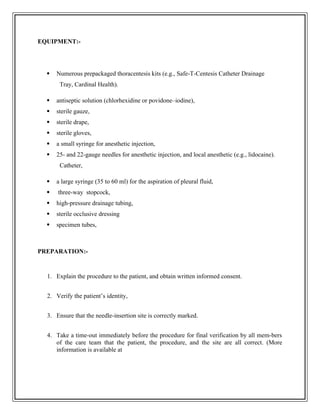 EQUIPMENT:-
 Numerous prepackaged thoracentesis kits (e.g., Safe-T-Centesis Catheter Drainage
Tray, Cardinal Health).
 antiseptic solution (chlorhexidine or povidone–iodine),
 sterile gauze,
 sterile drape,
 sterile gloves,
 a small syringe for anesthetic injection,
 25- and 22-gauge needles for anesthetic injection, and local anesthetic (e.g., lidocaine).
Catheter,
 a large syringe (35 to 60 ml) for the aspiration of pleural fluid,
 three-way stopcock,
 high-pressure drainage tubing,
 sterile occlusive dressing
 specimen tubes,
PREPARATION:-
1. Explain the procedure to the patient, and obtain written informed consent.
2. Verify the patient’s identity,
3. Ensure that the needle-insertion site is correctly marked.
4. Take a time-out immediately before the procedure for final verification by all mem-bers
of the care team that the patient, the procedure, and the site are all correct. (More
information is available at
 