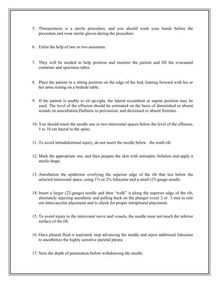 5. Thoracentesis is a sterile procedure, and you should wash your hands before the
procedure and wear sterile gloves during the procedure.
6. Enlist the help of one or two assistants.
7. They will be needed to help position and monitor the patient and fill the evacuated
container and specimen tubes.
8. Place the patient in a sitting position on the edge of the bed, leaning forward with his or
her arms resting on a bedside table.
9. If the patient is unable to sit up-right, the lateral recumbent or supine position may be
used. The level of the effusion should be estimated on the basis of diminished or absent
sounds on auscultation,Dullness to percussion, and decreased or absent fremitus.
10. You should insert the needle one or two intercostal spaces below the level of the effusion,
5 to 10 cm lateral to the spine.
11. To avoid intraabdominal injury, do not insert the needle below the ninth rib.
12. Mark the appropriate site, and then prepare the skin with antiseptic Solution and apply a
sterile drape.
13. Anesthetize the epidermis overlying the superior edge of the rib that lies below the
selected intercostal space, using 1% or 2% lidocaine and a small (25-gauge needle.
14. Insert a larger (22-gauge) needle and then “walk” it along the superior edge of the rib,
alternately injecting anesthetic and pulling back on the plunger every 2 or 3 mm to rule
out intravascular placement and to check for proper intrapleural placement.
15. To avoid injury to the intercostal nerve and vessels, the needle must not touch the inferior
surface of the rib.
16. Once pleural fluid is aspirated, stop advancing the needle and inject additional lidocaine
to anesthetize the highly sensitive parietal pleura.
17. Note the depth of penetration before withdrawing the needle.
 