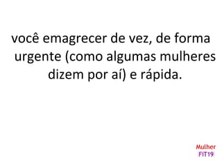 você emagrecer de vez, de forma
urgente (como algumas mulheres
dizem por aí) e rápida.
 