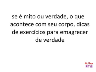 se é mito ou verdade, o que
acontece com seu corpo, dicas
de exercícios para emagrecer
de verdade
 