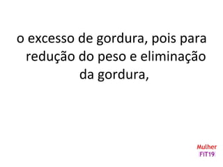 o excesso de gordura, pois para
redução do peso e eliminação
da gordura,
 