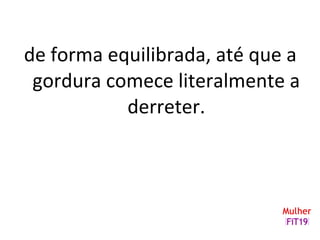 de forma equilibrada, até que a
gordura comece literalmente a
derreter.
 