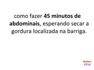 como fazer 45 minutos de
abdominais, esperando secar a
gordura localizada na barriga.
 
