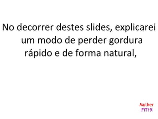 No decorrer destes slides, explicarei
um modo de perder gordura
rápido e de forma natural,
 