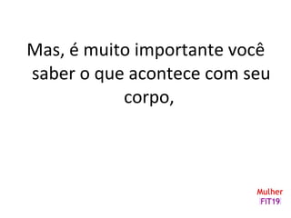 Mas, é muito importante você
saber o que acontece com seu
corpo,
 