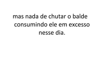 mas nada de chutar o balde
consumindo ele em excesso
nesse dia.
 
