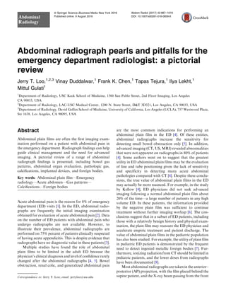 Abdominal radiograph pearls and pitfalls for the
emergency department radiologist: a pictorial
review
Jerry T. Loo,1,2,3
Vinay Duddalwar,1
Frank K. Chen,1
Tapas Tejura,1
Ilya Lekht,1
Mittul Gulati1
1
Department of Radiology, USC Keck School of Medicine, 1500 San Pablo Street, 2nd Floor Imaging, Los Angeles
CA 90033, USA
2
Department of Radiology, LAC-USC Medical Center, 1200 N. State Street, D&T 3D321, Los Angeles, CA 90033, USA
3
Department of Radiology, David Geffen School of Medicine, University of California, Los Angeles (UCLA), 757 Westwood Plaza,
Ste 1638, Los Angeles, CA 90095, USA
Abstract
Abdominal plain ﬁlms are often the ﬁrst imaging exam-
ination performed on a patient with abdominal pain in
the emergency department. Radiograph ﬁndings can help
guide clinical management and the need for advanced
imaging. A pictorial review of a range of abdominal
radiograph ﬁndings is presented, including bowel gas
patterns, abdominal organ evaluation, pathologic gas,
calciﬁcations, implanted devices, and foreign bodies.
Key words: Abdominal plain ﬁlm—Emergency
radiology—Acute abdomen—Gas patterns—
Calciﬁcations—Foreign bodies
Acute abdominal pain is the reason for 8% of emergency
department (ED) visits [1]. In the ED, abdominal radio-
graphs are frequently the initial imaging examination
obtained for evaluation of acute abdominal pain [2]. Data
on the number of ED patients with abdominal pain who
undergo radiographs are not available. However, to
illustrate their prevalence, abdominal radiographs are
performed on 75% percent of patients clinically suspected
of having acute appendicitis. This is despite evidence that
radiographs have no diagnostic value in these patients [3].
Multiple studies have found the role of abdominal
plain ﬁlms to be limited in the adult ED because the
physician’s clinical diagnosis and level of conﬁdence rarely
changed after the abdominal radiographs [4, 5]. Bowel
obstruction, renal colic, and generalized abdominal pain
are the most common indications for performing an
abdominal plain film in the ED [4]. Of these entities,
abdominal radiographs increase the sensitivity for
detecting small bowel obstruction only [5]. In addition,
advanced imaging (CT, US, MRI) revealed abnormalities
that were not apparent on radiographs in 80% of patients
[4]. Some authors went on to suggest that the greatest
utility in ED abdominal plain films may be the evaluation
of line and tube positioning given the lack of sensitivity
and specificity in detecting many acute abdominal
pathologies compared with CT [4]. Despite these conclu-
sions, the true value of abdominal plain films in the ED
may actually be more nuanced. For example, in the study
by Kellow [4], ED physicians did not seek advanced
imaging following a normal abdominal plain film about
20% of the time—a large number of patients in any high
volume ED. In these patients, the information provided
by the negative plain film was sufficient to continue
treatment without further imaging workup [6]. The con-
clusions suggest that in a subset of ED patients, including
those with a relatively benign history and physical exam-
ination, the plain film may reassure the ED physician and
accelerate empiric treatment and patient discharge. The
value of abdominal plain films in the pediatric population
has also been studied. For example, the utility of plain film
in pediatric ED patients is demonstrated by the frequent
need to detect ingested metallic foreign bodies [7]. Fur-
thermore, ionizing radiation from CT should be limited in
pediatric patients, and the lower doses from radiographs
have been documented [8].
Most abdominal radiographs are taken in the anterior–
posterior (AP) projection, with the ﬁlm placed behind the
supine patient, and the X-ray beam passing from the front
Correspondence to: Jerry T. Loo; email: jerryloo@usc.edu
ª Springer Science+Business Media New York 2016
Published online: 9 August 2016
Abdominal
Radiology
Abdom Radiol (2017) 42:987–1019
DOI: 10.1007/s00261-016-0859-8
 