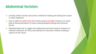 Abdominal Incision:
 A wisely chosen incision and correct method of making and closing the wound
is really important.
 Care is taken to avoid tram line incision and acute angle incision as it could
lead to devascularisation of tissue causing delayed healing and incisional
hernia.
 Physiotherapist has to juggle intra-abdominal and intra thoracic pressure to
maintain maximum air entry and clearance of secretion without creating a
rupture of the suture.
 