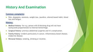 History And Examination
Common complaints:
 Pain, dyspepsia, anorexia, weight loss, jaundice, altered bowel habit, blood
loss and fatigue.
History:
 Medical history- for e.g. person with β-blocking drug will not have
tachycardia proportionate to internal hemorrhage.
 Surgical history- previous abdominal surgeries and it’s complication.
 Family history- evident particularly in cancer, inflammatory bowel disease,
endocrine disease.
 Personal history- smoking, drinking or nicotine.
 