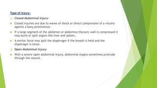 Type of injury-
 Closed Abdominal Injury-
 Closed injuries are due to waves of shock or direct compression of a viscera
against a bony prominence.
 If a large segment of the abdomen or abdomino-thoracic wall is compressed it
may burst or split organs like liver and spleen.
 A similar force may split the diaphragm if the breath is held and the
diaphragm is tense.
 Open Abdominal Injury-
 With a severe open abdominal injury, abdominal organs sometimes protrude
through the wound.
 