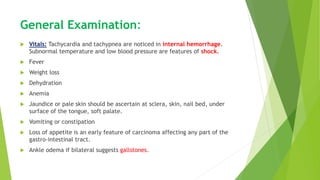 General Examination:
 Vitals: Tachycardia and tachypnea are noticed in internal hemorrhage.
Subnormal temperature and low blood pressure are features of shock.
 Fever
 Weight loss
 Dehydration
 Anemia
 Jaundice or pale skin should be ascertain at sclera, skin, nail bed, under
surface of the tongue, soft palate.
 Vomiting or constipation
 Loss of appetite is an early feature of carcinoma affecting any part of the
gastro-intestinal tract.
 Ankle odema if bilateral suggests gallstones.
 