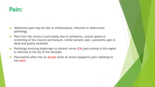 Pain:
 Abdominal pain may be due to inflammatory, infection or obstructive
pathology.
 Pain from the viscera is principally due to ischaemia, muscle spasm or
stretching of the visceral peritoneum. Unlike somatic pain, autonomic pain is
deep and poorly localized.
 Pathology involving diaphragm or phrenic nerve (C4) pain arising in this region
is referred to the tip of the shoulder.
 Pancreatitis often has an abrupt onset of severe epigastric pain radiating to
the back.
 