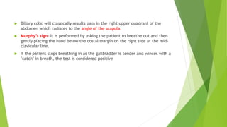  Biliary colic will classically results pain in the right upper quadrant of the
abdomen which radiates to the angle of the scapula.
 Murphy’s sign- It is performed by asking the patient to breathe out and then
gently placing the hand below the costal margin on the right side at the mid-
clavicular line.
 If the patient stops breathing in as the gallbladder is tender and winces with a
"catch" in breath, the test is considered positive
 