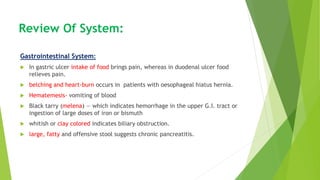 Review Of System:
Gastrointestinal System:
 In gastric ulcer intake of food brings pain, whereas in duodenal ulcer food
relieves pain.
 belching and heart-burn occurs in patients with oesophageal hiatus hernia.
 Hematemesis- vomiting of blood
 Black tarry (melena) — which indicates hemorrhage in the upper G.I. tract or
ingestion of large doses of iron or bismuth
 whitish or clay colored indicates biliary obstruction.
 large, fatty and offensive stool suggests chronic pancreatitis.
 