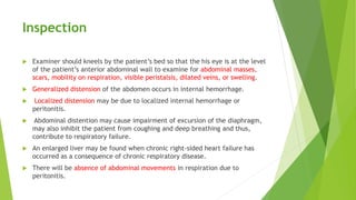 Inspection
 Examiner should kneels by the patient’s bed so that the his eye is at the level
of the patient’s anterior abdominal wall to examine for abdominal masses,
scars, mobility on respiration, visible peristalsis, dilated veins, or swelling.
 Generalized distension of the abdomen occurs in internal hemorrhage.
 Localized distension may be due to localized internal hemorrhage or
peritonitis.
 Abdominal distention may cause impairment of excursion of the diaphragm,
may also inhibit the patient from coughing and deep breathing and thus,
contribute to respiratory failure.
 An enlarged liver may be found when chronic right-sided heart failure has
occurred as a consequence of chronic respiratory disease.
 There will be absence of abdominal movements in respiration due to
peritonitis.
 
