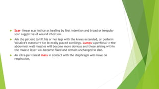  Scar- linear scar indicates healing by first intention and broad or irregular
scar suggestive of wound infection.
 Ask the patient to lift his or her legs with the knees extended, or perform
Valsalva’s maneuvre for laterally placed swellings. Lumps superficial to the
abdominal wall muscles will become more obvious and those arising within
the muscle layer will become fixed and remain unchanged in size.
 An intra-peritoneal mass in contact with the diaphragm will move on
respiration.
 