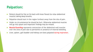 Palpation:
 Patient should lie flat on his back with knee flexed (to relax abdominal
muscle) taking deep breaths.
 Palpation should start in the region furthest away from the site of pain.
 Under no circumstances he should be hurt. Otherwise abdominal muscles
will go into spasm and important findings may be missed.
 Muscle Guarding represents contraction of the abdominal wall muscles
over the area of pain due to peritonitis or presence of internal bleeding.
 Liver, spleen, gall bladder and kidneys are best palpated during inspiration.
 