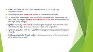  Liver- Normally, the liver spans approximately 10 cm at the right
midclavicular line.
 If the liver extends more than 10 cm, it is considered enlarged.
 To palpate for an enlarged liver one should place the hand on the right iliac
fossa with the fingers pointing towards the left axilla (that means parallel to
the right costal margin)
 Spleen- Normally 7-14 cm but when enlarged it extends from the left costal
margin to the right iliac fossa. It moves freely with respiration.
 Spleen is palpation with the tips of the fingers pointing upwards and pressed
inwards
 Left supraclavicular lymph nodes- indicates carcinoma of the stomach and
other abdominal organs.
 
