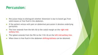 Percussion:
 Percussion helps to distinguish whether distension is due to bowel gas from
solid masses or free fluid in the abdomen.
 If the patient winces with pain on abdominal percussion it denotes underlying
peritonitis
 The liver extends from the 6th rib to the costal margin on the right mid-
axillary line.
 The spleen extends from the 9th to the 11th rib on the left mid-axillary line.
 When there is free fluid in the abdomen shifting dullness can be obtained.
 