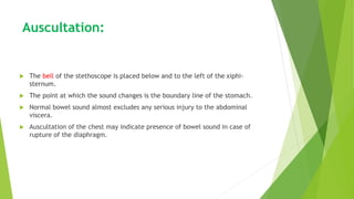 Auscultation:
 The bell of the stethoscope is placed below and to the left of the xiphi-
sternum.
 The point at which the sound changes is the boundary line of the stomach.
 Normal bowel sound almost excludes any serious injury to the abdominal
viscera.
 Auscultation of the chest may indicate presence of bowel sound in case of
rupture of the diaphragm.
 