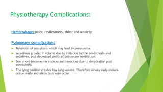 Physiotherapy Complications:
Hemorrahage: palor, restlessness, thirst and anxiety.
Pulmonary complication:
 Retention of secretions which may lead to pneumonia.
 secretions greater in volume due to irritation by the anaesthesia and
sedatives, plus decreased depth of pulmonary ventilation.
 Secretions become more sticky and tenacious due to dehydration post
operatively.
 The lying position creates low lung volume. Therefore airway early closure
occurs early and atelectasis may occur.
 