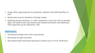  Cough reflex suppressed due to anesthesia, sedation and inhibiting effect of
pain.
 Rarely there may be inhalation of foreign matter.
 Breathing during anesthesia, or under anesthesia is very even with no periodic
sighs, this leads to low lung volumes and reduced surfactants and atelectasis.
Vital Capacities can be reduced by >50%
Atelectasis:
 Threatened collapse due to low lung volumes.
 Decreased rib cage movement
 Decreased breath sound,late inspiratory crackles occurs in first 24-48 hours
 