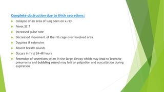 Complete obstruction due to thick secretions:
 collapse of an area of lung seen on x-ray
 Fever.37.7
 Increased pulse rate
 Decreased movement of the rib cage over involved area
 Dyspnea if extensive
 Absent breath sounds
 Occurs in first 24-48 hours
 Retention of secretions often in the large airway which may lead to broncho-
pneumonia and bubbling sound may felt on palpation and auscultation during
expiration
 