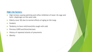 High risk factors:
 High incision causing splinting and reflex inhibition of lower rib cage and
hemi- diaphragm on the same side.
 Elderly (over 50) due to normal effects of aging on the lungs
 Smokers
 Tendency to have mild bronchitis cough with cold
 Previous COPD and Bronchiectasis
 History of repeated attacks of pneumonia
 Obesity
 