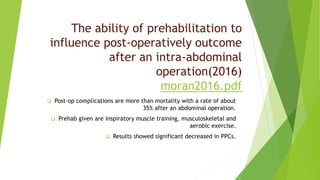 The ability of prehabilitation to
influence post-operatively outcome
after an intra-abdominal
operation(2016)
moran2016.pdf
 Post-op complications are more than mortality with a rate of about
35% after an abdominal operation.
 Prehab given are inspiratory muscle training, musculoskeletal and
aerobic exercise.
 Results showed significant decreased in PPCs.
 