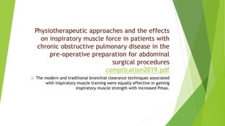 Physiotherapeutic approaches and the effects
on inspiratory muscle force in patients with
chronic obstructive pulmonary disease in the
pre-operative preparation for abdominal
surgical procedures
complication2019.pdf
 The modern and traditional bronchial clearance techniques associated
with inspiratory muscle training were equally effective in gaining
inspiratory muscle strength with increased Pmax.
 