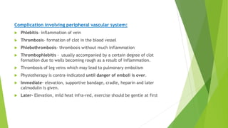Complication involving peripheral vascular system:
 Phlebitis- inflammation of vein
 Thrombosis- formation of clot in the blood vessel
 Phlebothrombosis- thrombosis without much inflammation
 Thrombophlebitis - usually accompanied by a certain degree of clot
formation due to walls becoming rough as a result of inflammation.
 Thrombosis of leg veins which may lead to pulmonary embolism
 Physiotherapy is contra-indicated until danger of emboli is over.
 Immediate- elevation, supportive bandage, cradle, heparin and later
calmodulin is given.
 Later- Elevation, mild heat infra-red, exercise should be gentle at first
 