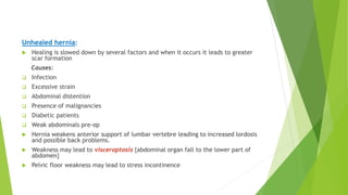 Unhealed hernia:
 Healing is slowed down by several factors and when it occurs it leads to greater
scar formation
Causes:
 Infection
 Excessive strain
 Abdominal distention
 Presence of malignancies
 Diabetic patients
 Weak abdominals pre-op
 Hernia weakens anterior support of lumbar vertebre leading to increased lordosis
and possible back problems.
 Weakness may lead to visceroptosis {abdominal organ fall to the lower part of
abdomen}
 Pelvic floor weakness may lead to stress incontinence
 