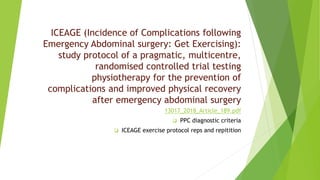 ICEAGE (Incidence of Complications following
Emergency Abdominal surgery: Get Exercising):
study protocol of a pragmatic, multicentre,
randomised controlled trial testing
physiotherapy for the prevention of
complications and improved physical recovery
after emergency abdominal surgery
13017_2018_Article_189.pdf
 PPC diagnostic criteria
 ICEAGE exercise protocol reps and repitition
 