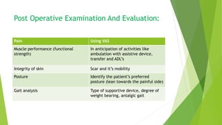Post Operative Examination And Evaluation:
Pain Using VAS
Muscle performance (functional
strength)
In anticipation of activities like
ambulation with assistive device,
transfer and ADL’s
Integrity of skin Scar and it’s mobility
Posture Identify the patient’s preferred
posture (lean towards the painful side)
Gait analysis Type of supportive device, degree of
weight bearing, antalgic gait
 