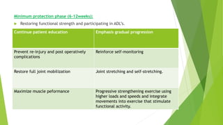 Minimum protection phase (6-12weeks):
 Restoring functional strength and participating in ADL’s.
Continue patient education Emphasis gradual progression
Prevent re-injury and post operatively
complications
Reinforce self-monitoring
Restore full joint mobilization Joint stretching and self-stretching.
Maximize muscle peformance Progressive strengthening exercise using
higher loads and speeds and integrate
movements into exercise that stimulate
functional activity.
 