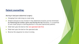 Patient counselling:
Moving in bed post abdominal surgery:
 Changing from side lying to crook lying
 Stretch and pull on any incision in the abdominal muscles can be minimized
by flattening the lumbar spine and flexing the hip therefore, it is essential
to use crook lying as a starting position in any post operatively patient.
 Slide heel upto the bed on the non operated side first
 Slide heel upto the bed on the operated side
 Reverse the sequence to return to lying
 
