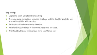 Log rolling:
 Log roll to crook lying to side crook lying
 Therapist assist the patient by supporting head and the shoulder girdle by one
arm and the thighs with the other
 Patient should roll towards the therapist.
 Patient instructed to roll in one whole piece onto the sides.
 The shoulder, hip and knees should move together as one.
 