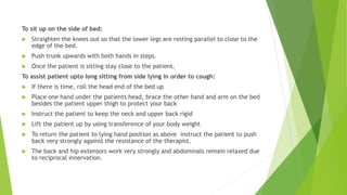 To sit up on the side of bed:
 Straighten the knees out so that the lower legs are resting parallel to close to the
edge of the bed.
 Push trunk upwards with both hands in steps.
 Once the patient is sitting stay close to the patient.
To assist patient upto long sitting from side lying in order to cough:
 If there is time, roll the head end of the bed up
 Place one hand under the patients head, brace the other hand and arm on the bed
besides the patient upper thigh to protect your back
 Instruct the patient to keep the neck and upper back rigid
 Lift the patient up by using transference of your body weight
 To return the patient to lying hand position as above instruct the patient to push
back very strongly against the resistance of the therapist.
 The back and hip extensors work very strongly and abdominals remain relaxed due
to reciprocal innervation.
 