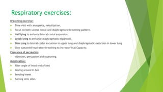 Respiratory exercises:
Breathing exercise:
 Time visit with analgesics, nebulization.
 Focus on both lateral costal and diaphragmatic breathing pattern.
 Half lying to enhance lateral costal expansion.
 Crook lying to enhance diaphragmatic expansion.
 Side lying to lateral costal excursion in upper lung and diaphragmatic excursion in lower lung
 Slow sustained inspiratory breathing to increase Vital Capacity.
Clearance of secreation:
 vibration, percussion and suctioning.
Mobilization:
 Alter angle of head end of bed
 Moving around in bed
 Bending knees
 Turning onto sides
 