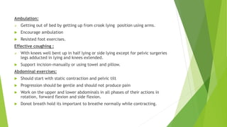 Ambulation:
 Getting out of bed by getting up from crook lying position using arms.
 Encourage ambulation
 Resisted foot exercises.
Effective coughing :
 With knees well bent up in half lying or side lying except for pelvic surgeries
legs adducted in lying and knees extended.
 Support incision-manually or using towel and pillow.
Abdominal exercises:
 Should start with static contraction and pelvic tilt
 Progression should be gentle and should not produce pain
 Work on the upper and lower abdominals in all phases of their actions in
rotation, forward flexion and side flexion.
 Donot breath hold its important to breathe normally while contracting.
 