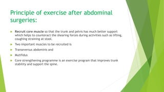 Principle of exercise after abdominal
surgeries:
 Recruit core muscle so that the trunk and pelvis has much better support
which helps to counteract the shearing forces during activities such as lifting,
coughing straining at stool.
 Two important muscles to be recruited is
 Transeversus abdominis and
 Mutifidus
 Core strengthening programme is an exercise program that improves trunk
stability and support the spine.
 