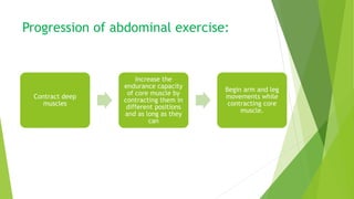 Progression of abdominal exercise:
Contract deep
muscles
Increase the
endurance capacity
of core muscle by
contracting them in
different positions
and as long as they
can
Begin arm and leg
movements while
contracting core
muscle.
 