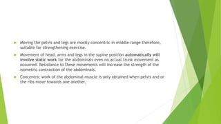  Moving the pelvis and legs are mostly concentric in middle range therefore,
suitable for strengthening exercise.
 Movement of head, arms and legs in the supine position automatically will
involve static work for the abdominals even no actual trunk movement as
occurred. Resistance to these movements will increase the strength of the
isometric contraction of the abdominals.
 Concentric work of the abdominal muscle is only obtained when pelvis and or
the ribs move towards one another.
 